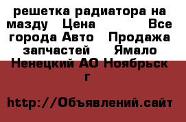  решетка радиатора на мазду › Цена ­ 4 500 - Все города Авто » Продажа запчастей   . Ямало-Ненецкий АО,Ноябрьск г.